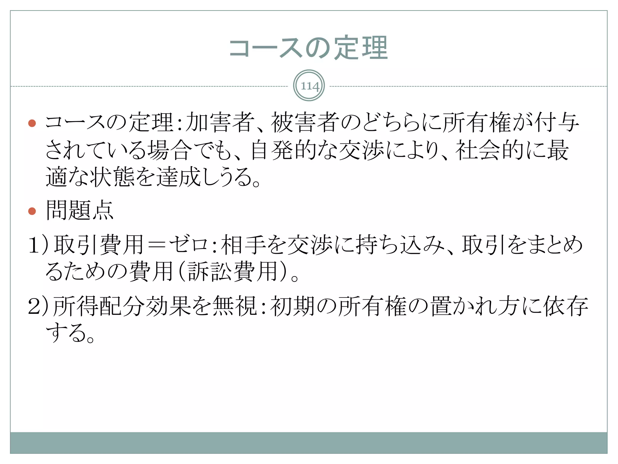 コースの定理
             114

 コースの定理：加害者、被害者のどちらに所有権が付与
  されている場合でも、自発的な交渉により、社会的に最
  適な状態を達成しうる。
 問題点
１）取引費用＝ゼロ：相手を交渉に持ち込み、取引をまとめ
  るための費用（訴訟費用）。
２）所得配分効果を無視：初期の所有権の置かれ方に依存
  する。
 