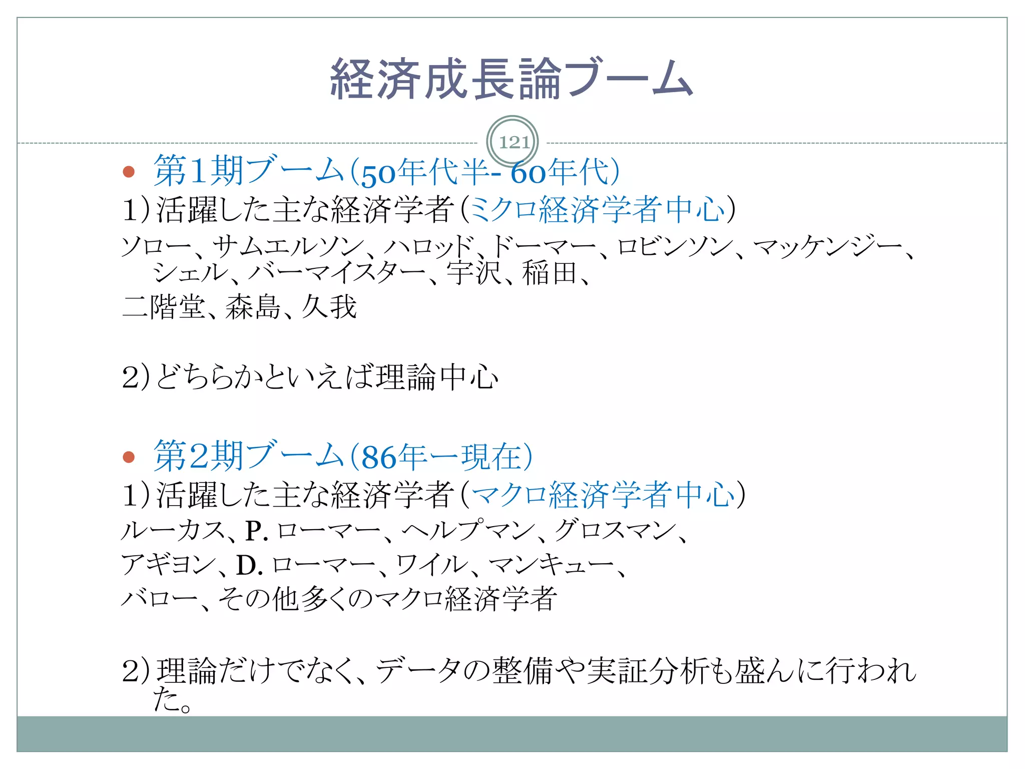 経済成長論ブーム
                121
 第１期ブーム（50年代半- 60年代）
１）活躍した主な経済学者（ミクロ経済学者中心）
ソロー、サムエルソン、ハロッド、ドーマー、ロビンソン、マッケンジー、
 シェル、バーマイスター、宇沢、稲田、
二階堂、森島、久我

２）どちらかといえば理論中心

 第２期ブーム（86年ー現在）
１）活躍した主な経済学者（マクロ経済学者中心）
ルーカス、P. ローマー、ヘルプマン、グロスマン、
アギヨン、D. ローマー、ワイル、マンキュー、
バロー、その他多くのマクロ経済学者

２）理論だけでなく、データの整備や実証分析も盛んに行われ
  た。
 