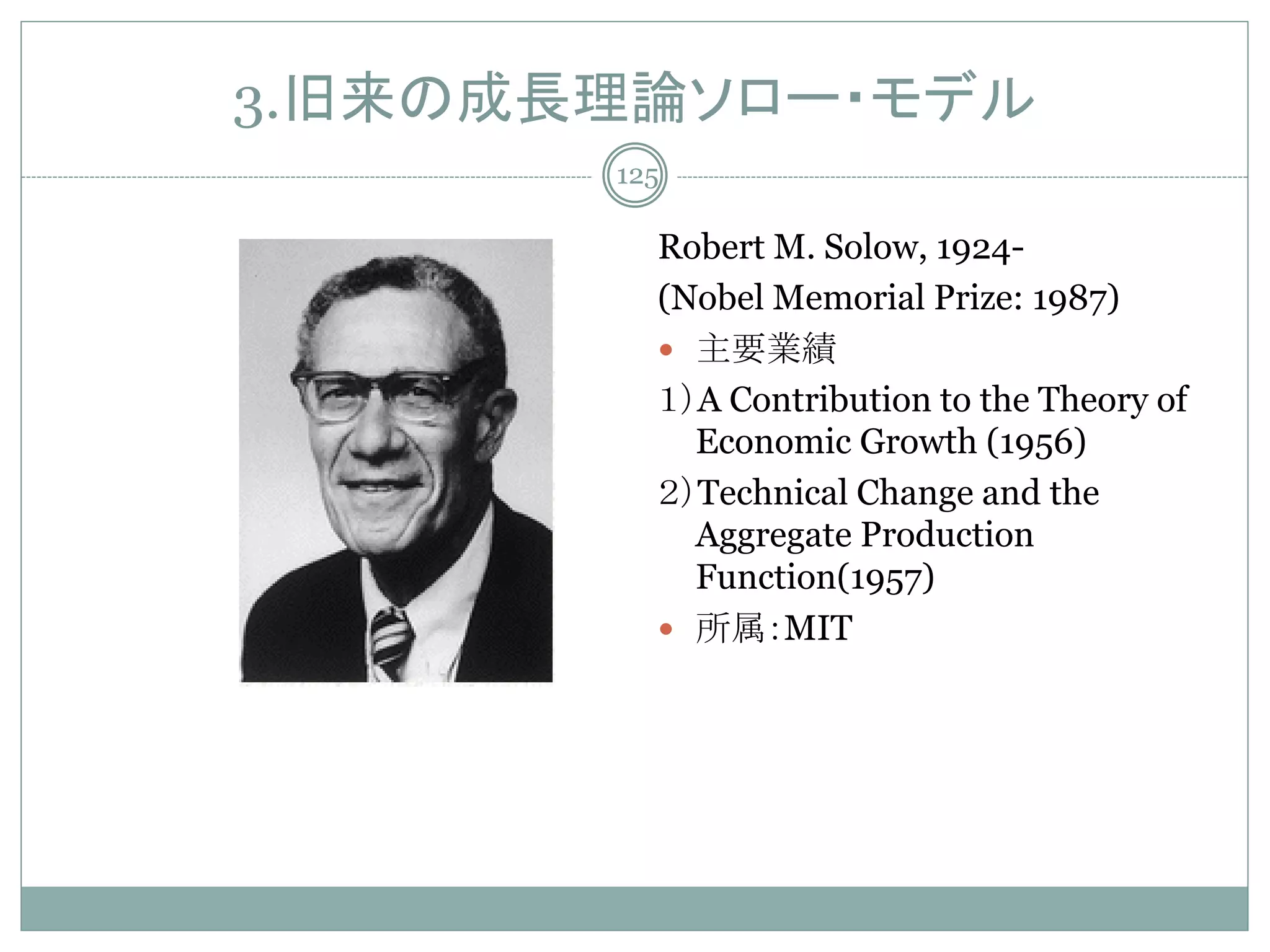3.旧来の成長理論ソロー・モデル
       125

         Robert M. Solow, 1924-
         (Nobel Memorial Prize: 1987)
          主要業績
         １）A Contribution to the Theory of
           Economic Growth (1956)
         ２）Technical Change and the
           Aggregate Production
           Function(1957)
          所属：MIT
 