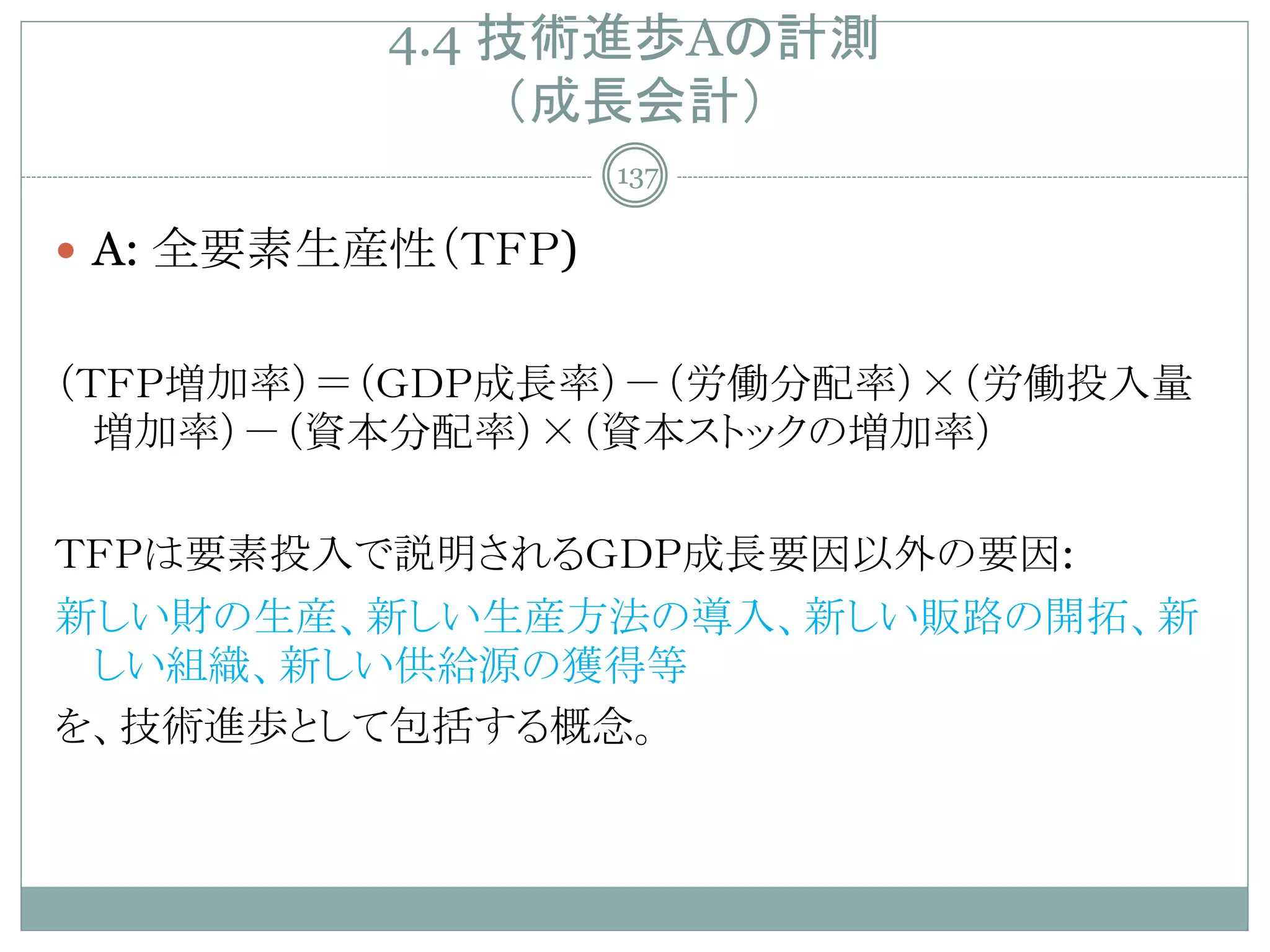 4.4 技術進歩Aの計測
               （成長会計）
                   137

 A: 全要素生産性（ＴＦＰ)


（ＴＦＰ増加率）＝（ＧＤＰ成長率）－（労働分配率）×（労働投入量
  増加率）－（資本分配率）×（資本ストックの増加率）

ＴＦＰは要素投入で説明されるＧＤＰ成長要因以外の要因:
新しい財の生産、新しい生産方法の導入、新しい販路の開拓、新
 しい組織、新しい供給源の獲得等
を、技術進歩として包括する概念。
 