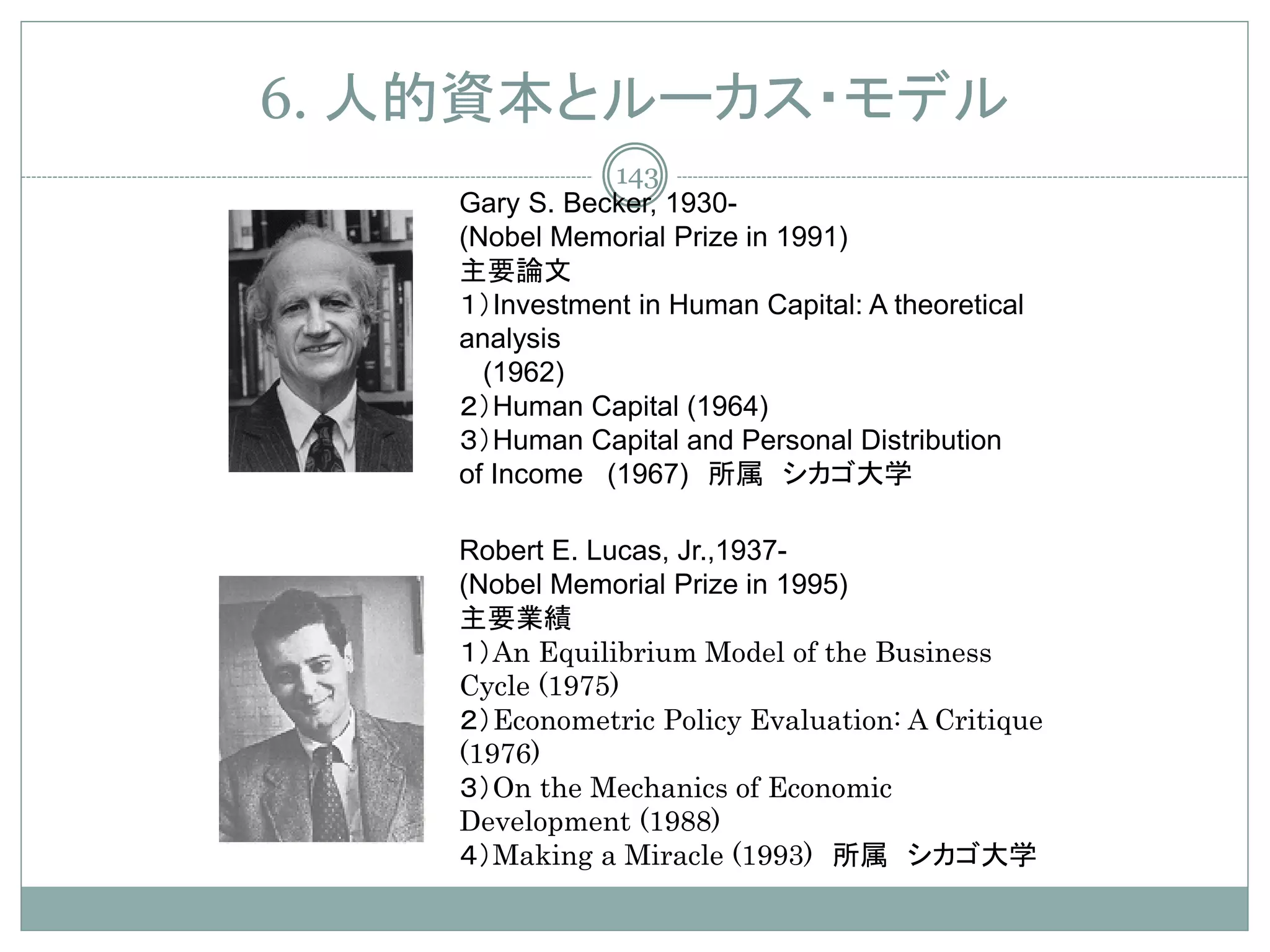 6. 人的資本とルーカス・モデル
               143
    Gary S. Becker, 1930-
    (Nobel Memorial Prize in 1991)
    主要論文
    １）Investment in Human Capital: A theoretical
    analysis
      (1962)
    ２）Human Capital (1964)
    ３）Human Capital and Personal Distribution
    of Income (1967) 所属 シカゴ大学

    Robert E. Lucas, Jr.,1937-
    (Nobel Memorial Prize in 1995)
    主要業績
    １）An Equilibrium Model of the Business
    Cycle (1975)
    ２）Econometric Policy Evaluation: A Critique
    (1976)
    ３）On the Mechanics of Economic
    Development (1988)
    ４）Making a Miracle (1993) 所属 シカゴ大学
 