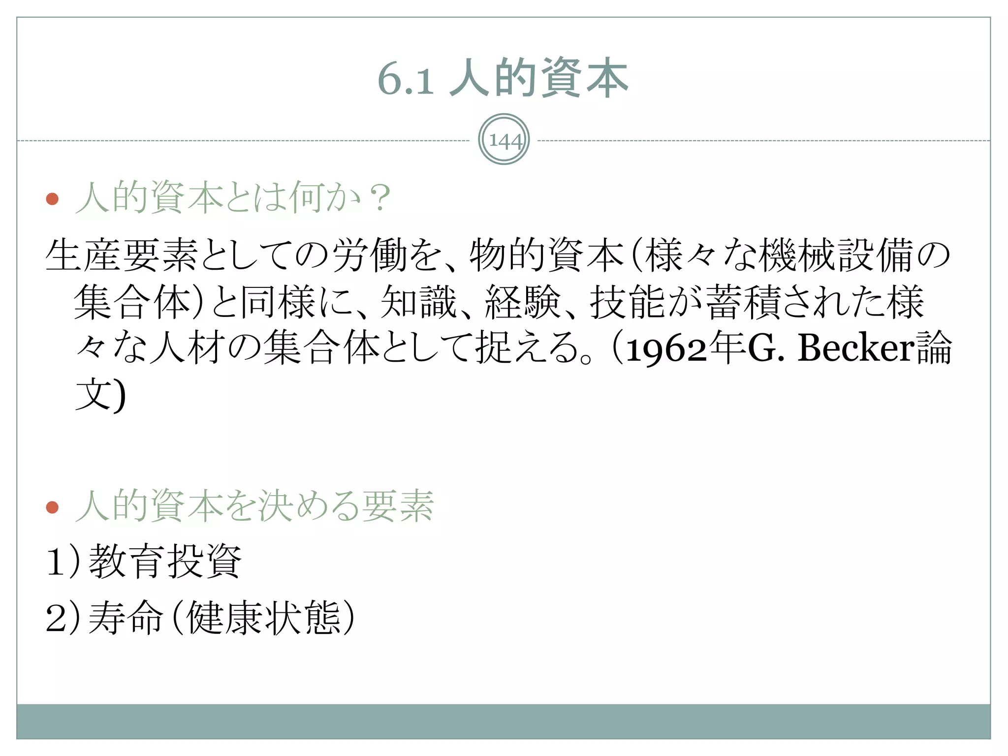 6.1 人的資本
                144

 人的資本とは何か？
生産要素としての労働を、物的資本（様々な機械設備の
 集合体）と同様に、知識、経験、技能が蓄積された様
 々な人材の集合体として捉える。（1962年G. Becker論
 文)

 人的資本を決める要素
１）教育投資
２）寿命（健康状態）
 