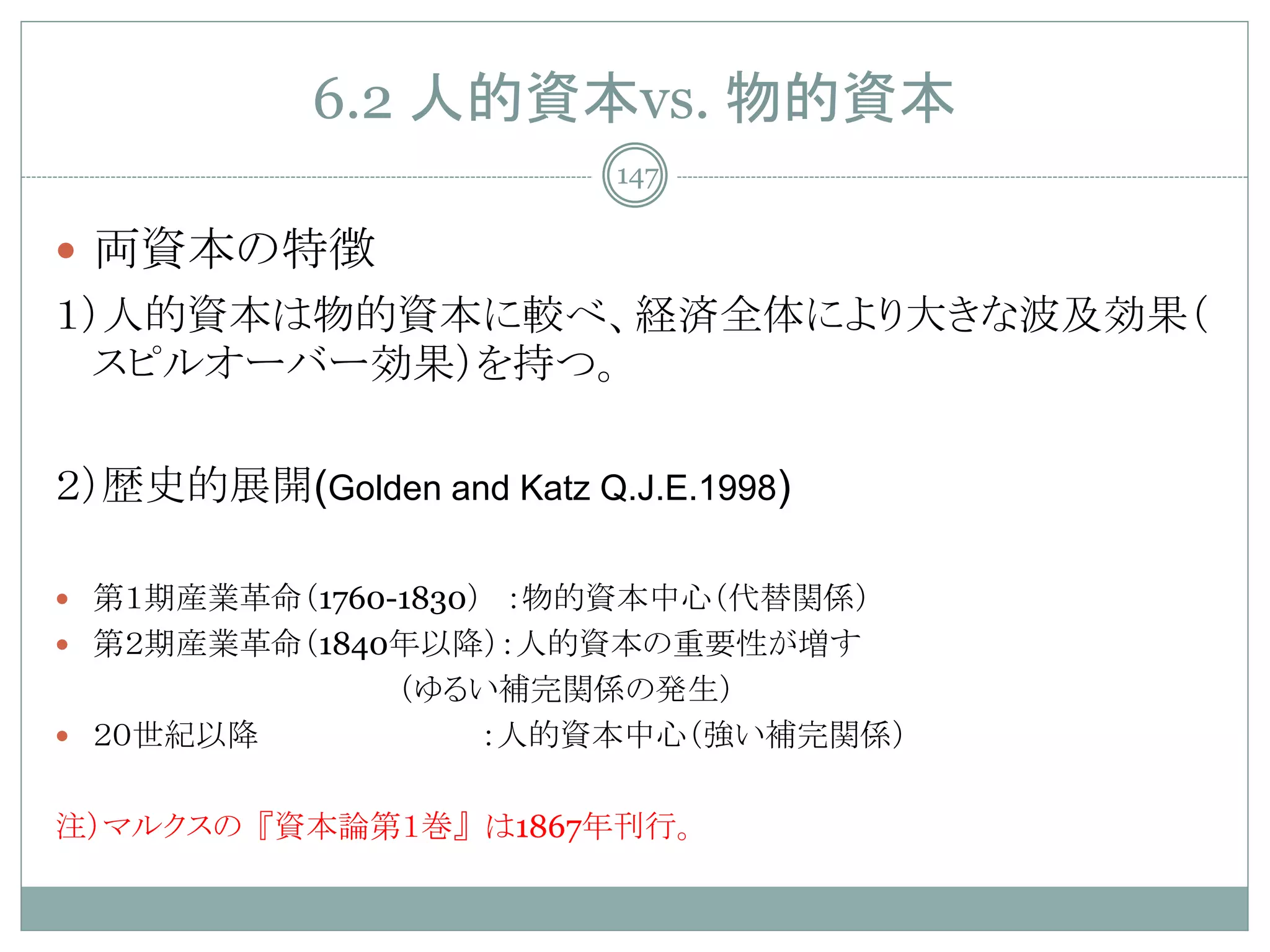 6.2 人的資本vs. 物的資本
                          147

 両資本の特徴
１）人的資本は物的資本に較べ、経済全体により大きな波及効果（
  スピルオーバー効果）を持つ。

２）歴史的展開(Golden and Katz Q.J.E.1998)

 第１期産業革命（1760-1830） ：物的資本中心（代替関係）
 第２期産業革命（1840年以降）：人的資本の重要性が増す
                （ゆるい補完関係の発生）
 ２０世紀以降           ：人的資本中心（強い補完関係）

注）マルクスの『資本論第１巻』は1867年刊行。
 