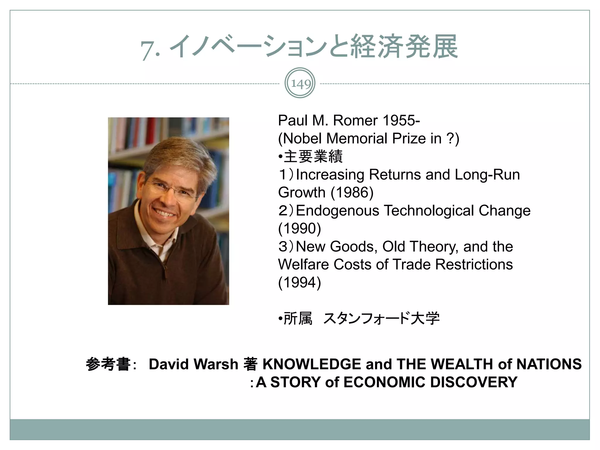 7. イノベーションと経済発展
                      149

                    Paul M. Romer 1955-
                    (Nobel Memorial Prize in ?)
                    •主要業績
                    １）Increasing Returns and Long-Run
                    Growth (1986)
                    ２）Endogenous Technological Change
                    (1990)
                    ３）New Goods, Old Theory, and the
                    Welfare Costs of Trade Restrictions
                    (1994)

                    •所属 スタンフォード大学


参考書： David Warsh 著 KNOWLEDGE and THE WEALTH of NATIONS
                 ：A STORY of ECONOMIC DISCOVERY
 