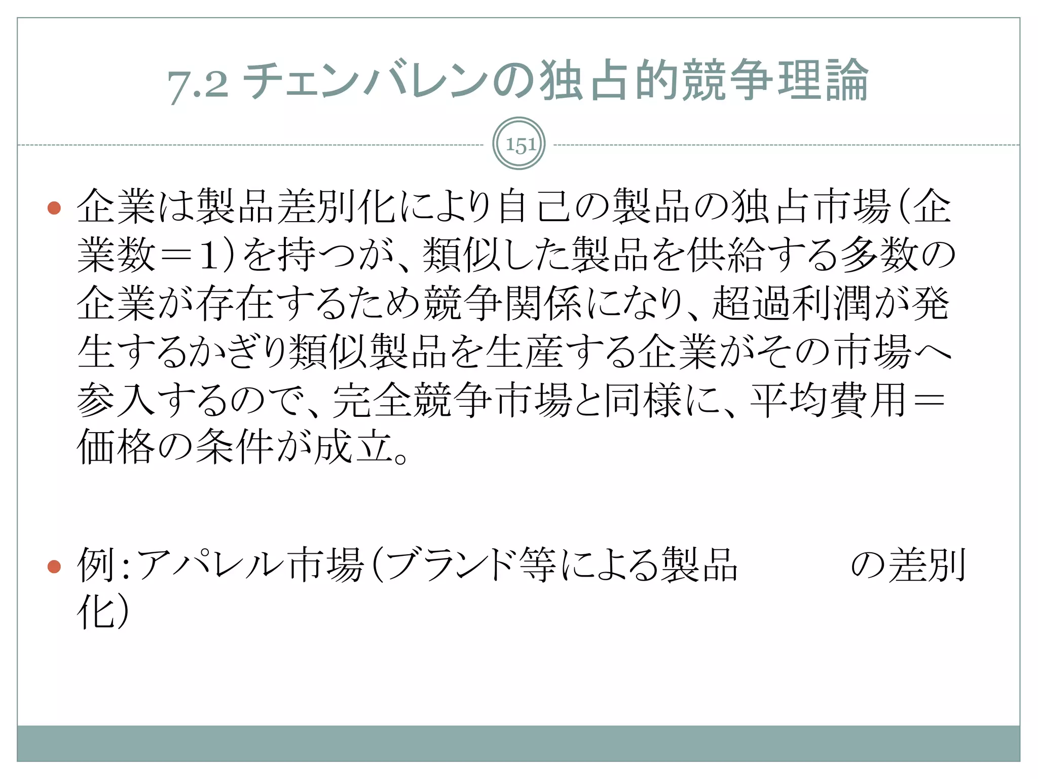 7.2 チェンバレンの独占的競争理論
             151


 企業は製品差別化により自己の製品の独占市場（企
業数＝１）を持つが、類似した製品を供給する多数の
企業が存在するため競争関係になり、超過利潤が発
生するかぎり類似製品を生産する企業がその市場へ
参入するので、完全競争市場と同様に、平均費用＝
価格の条件が成立。

 例：アパレル市場（ブランド等による製品   の差別
化）
 