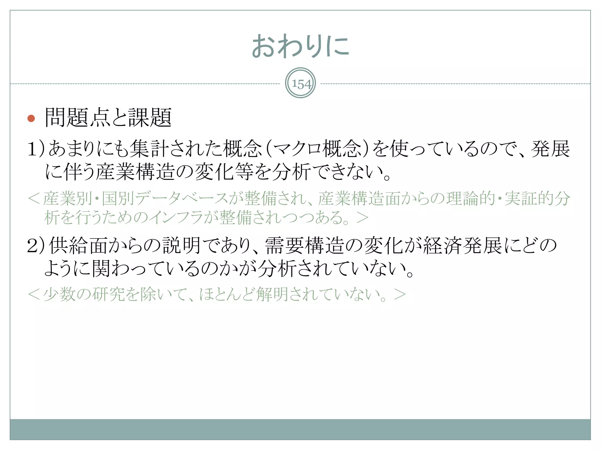 おわりに
                 154

 問題点と課題
１）あまりにも集計された概念（マクロ概念）を使っているので、発展
  に伴う産業構造の変化等を分析できない。
＜産業別・国別データベースが整備され、産業構造面からの理論的・実証的分
 析を行うためのインフラが整備されつつある。＞
２）供給面からの説明であり、需要構造の変化が経済発展にどの
  ように関わっているのかが分析されていない。
＜少数の研究を除いて、ほとんど解明されていない。＞
 