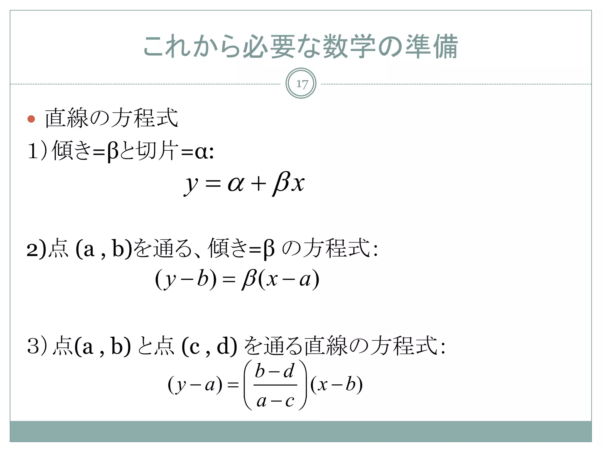 これから必要な数学の準備
                           17

 直線の方程式
１）傾き=βと切片=α:
             y α +βx
             =

2)点 (a , b)を通る、傾き=β の方程式：
         ( y − b) = β ( x − a )

３）点(a , b) と点 (c , d) を通る直線の方程式：
                  b−d 
          (= 
           y − a)        ( x − b)
                   a−c 
 