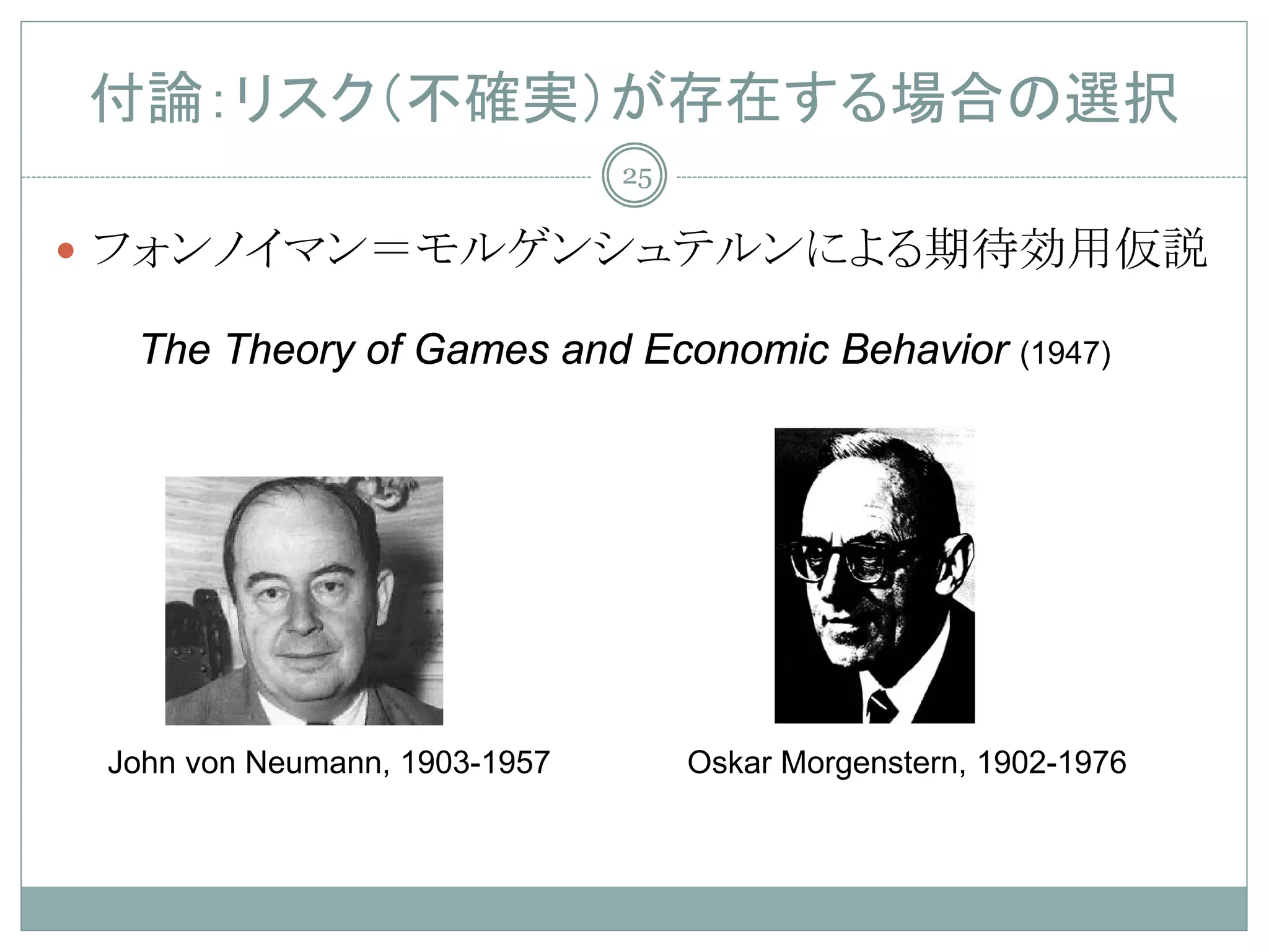 付論：リスク（不確実）が存在する場合の選択
                               25

 フォンノイマン＝モルゲンシュテルンによる期待効用仮説

  The Theory of Games and Economic Behavior (1947)




 John von Neumann, 1903-1957        Oskar Morgenstern, 1902-1976
 
