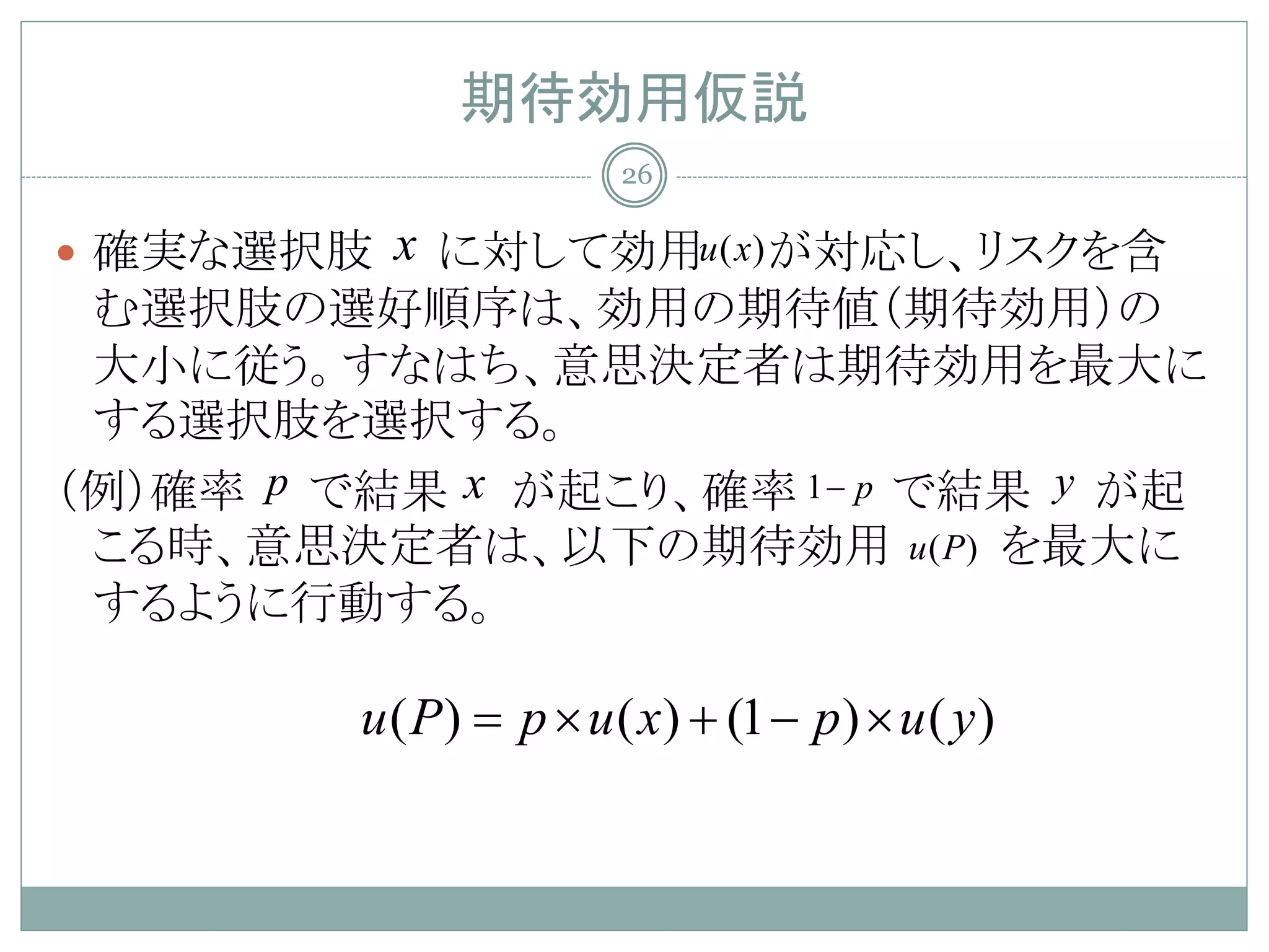 期待効用仮説
                         26

 確実な選択肢  x に対して効用u ( x) が対応し、リスクを含
 む選択肢の選好順序は、効用の期待値（期待効用）の
 大小に従う。すなはち、意思決定者は期待効用を最大に
 する選択肢を選択する。
（例）確率 p で結果 x が起こり、確率 1 − p で結果 y が起
 こる時、意思決定者は、以下の期待効用 u ( P) を最大に
 するように行動する。

         u ( P) = p × u ( x) + (1 − p ) × u ( y )
 