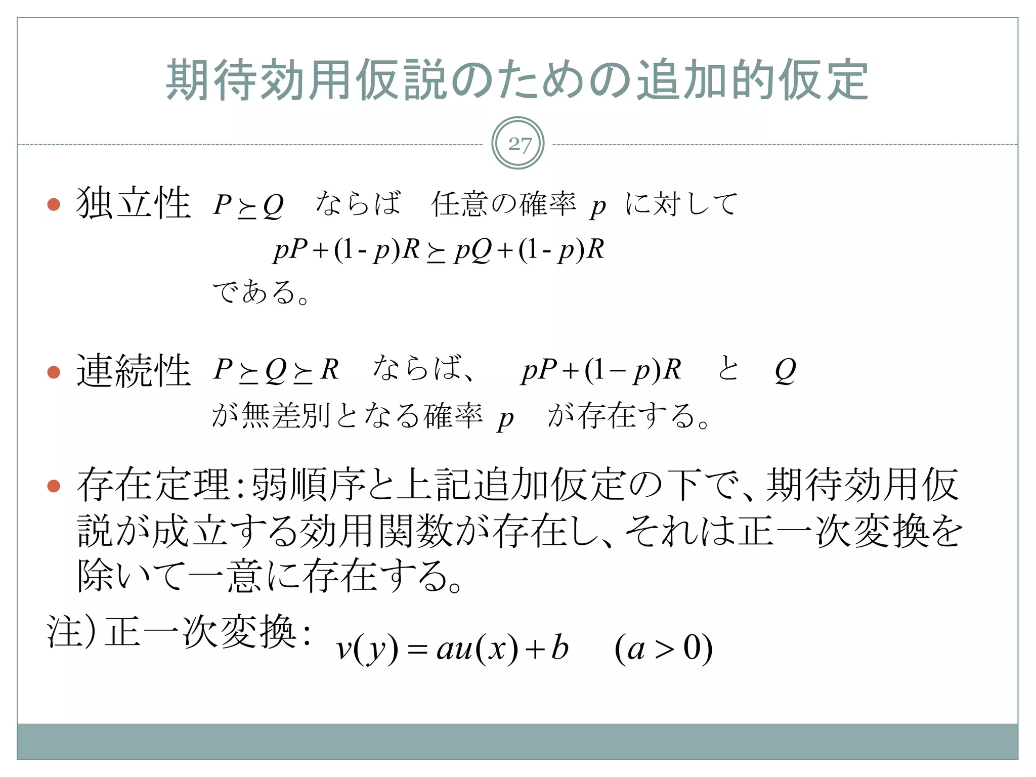 期待効用仮説のための追加的仮定
                                27

 独立性 P  Q　ならば　任意の確率 p に対して
           pP + (1- p ) R  pQ + (1- p ) R
        である。

 連続性 P  Q  R　ならば、　pP + (1 − p) R　と　Q
        が無差別となる確率 p 　が存在する。

 存在定理：弱順序と上記追加仮定の下で、期待効用仮
 説が成立する効用関数が存在し、それは正一次変換を
 除いて一意に存在する。
注）正一次変換： v( y ) =au ( x) + b (a > 0)
 
