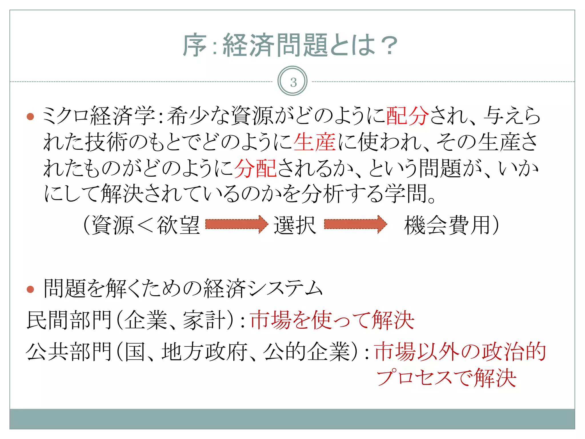 序：経済問題とは？
              3

 ミクロ経済学：希少な資源がどのように配分され、与えら
れた技術のもとでどのように生産に使われ、その生産さ
れたものがどのように分配されるか、という問題が、いか
にして解決されているのかを分析する学問。
  （資源＜欲望    選択     機会費用）

 問題を解くための経済システム
民間部門（企業、家計）：市場を使って解決
公共部門（国、地方政府、公的企業）：市場以外の政治的
                  プロセスで解決
 