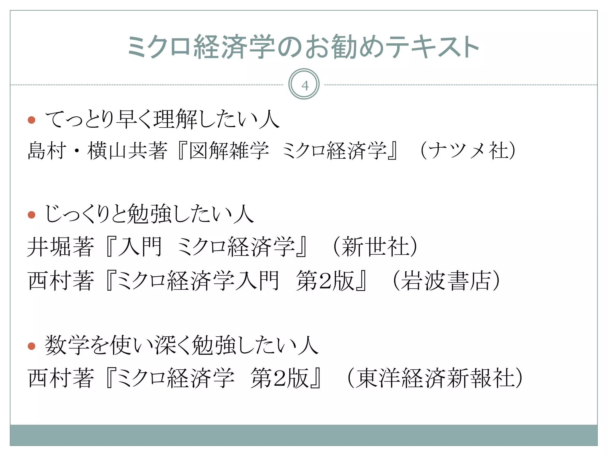 ミクロ経済学のお勧めテキスト
                 4

 てっとり早く理解したい人
島村・横山共著『図解雑学 ミクロ経済学』（ナツメ社）


 じっくりと勉強したい人
井堀著『入門 ミクロ経済学』（新世社）
西村著『ミクロ経済学入門 第２版』（岩波書店）

 数学を使い深く勉強したい人
西村著『ミクロ経済学 第２版』（東洋経済新報社）
 