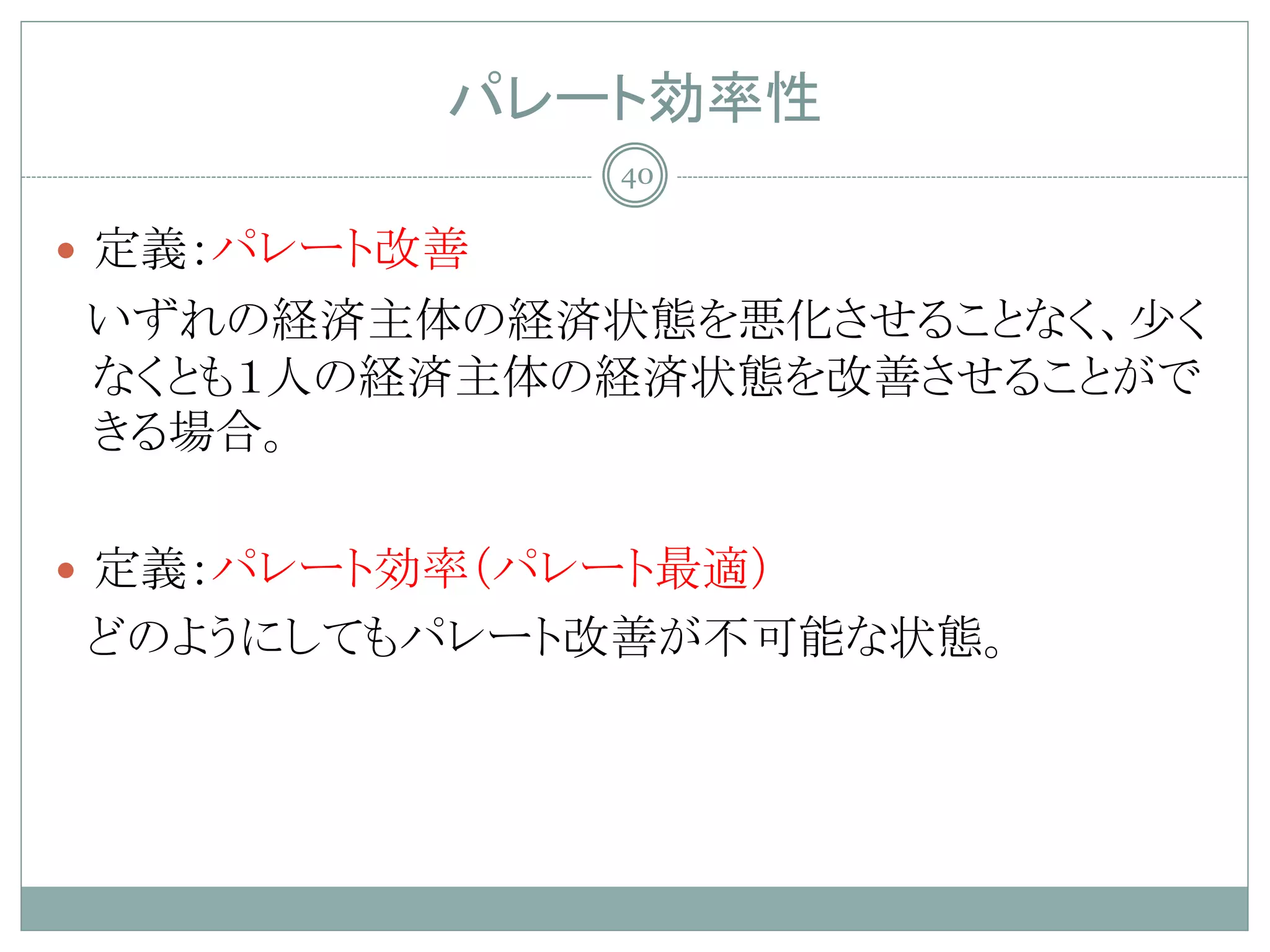 パレート効率性
              40

 定義：パレート改善
いずれの経済主体の経済状態を悪化させることなく、少く
なくとも１人の経済主体の経済状態を改善させることがで
きる場合。

 定義：パレート効率（パレート最適）
どのようにしてもパレート改善が不可能な状態。
 