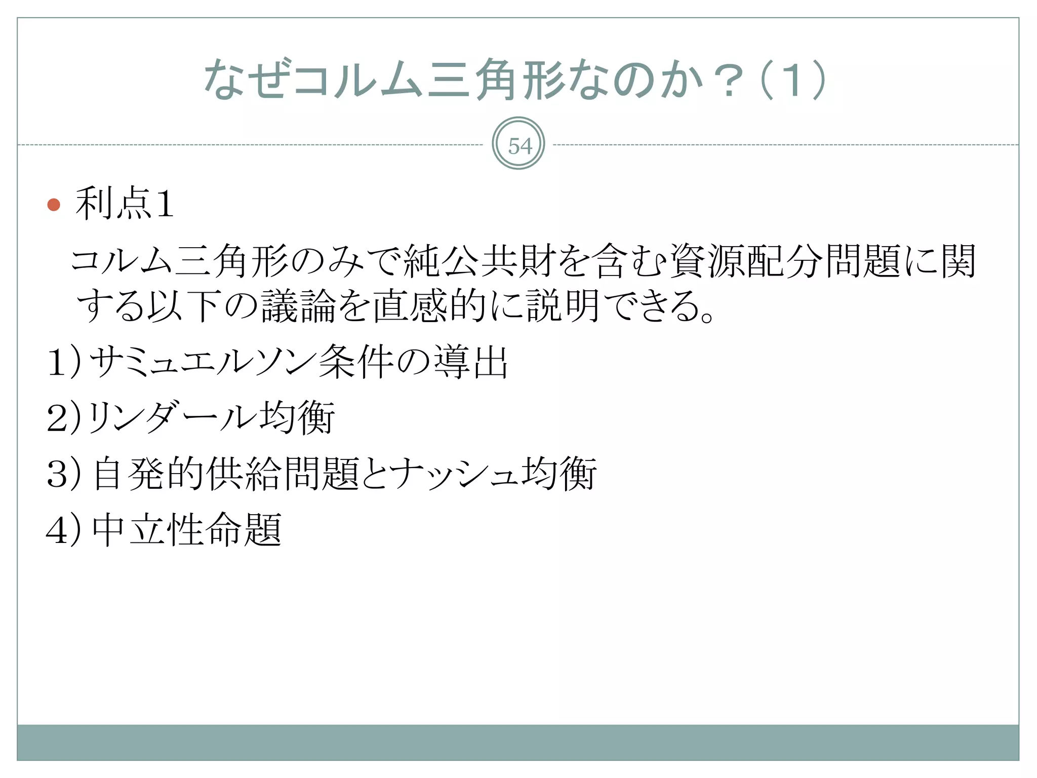 なぜコルム三角形なのか？（１）
               54

 利点１
 コルム三角形のみで純公共財を含む資源配分問題に関
 する以下の議論を直感的に説明できる。
１）サミュエルソン条件の導出
２）リンダール均衡
３）自発的供給問題とナッシュ均衡
４）中立性命題
 
