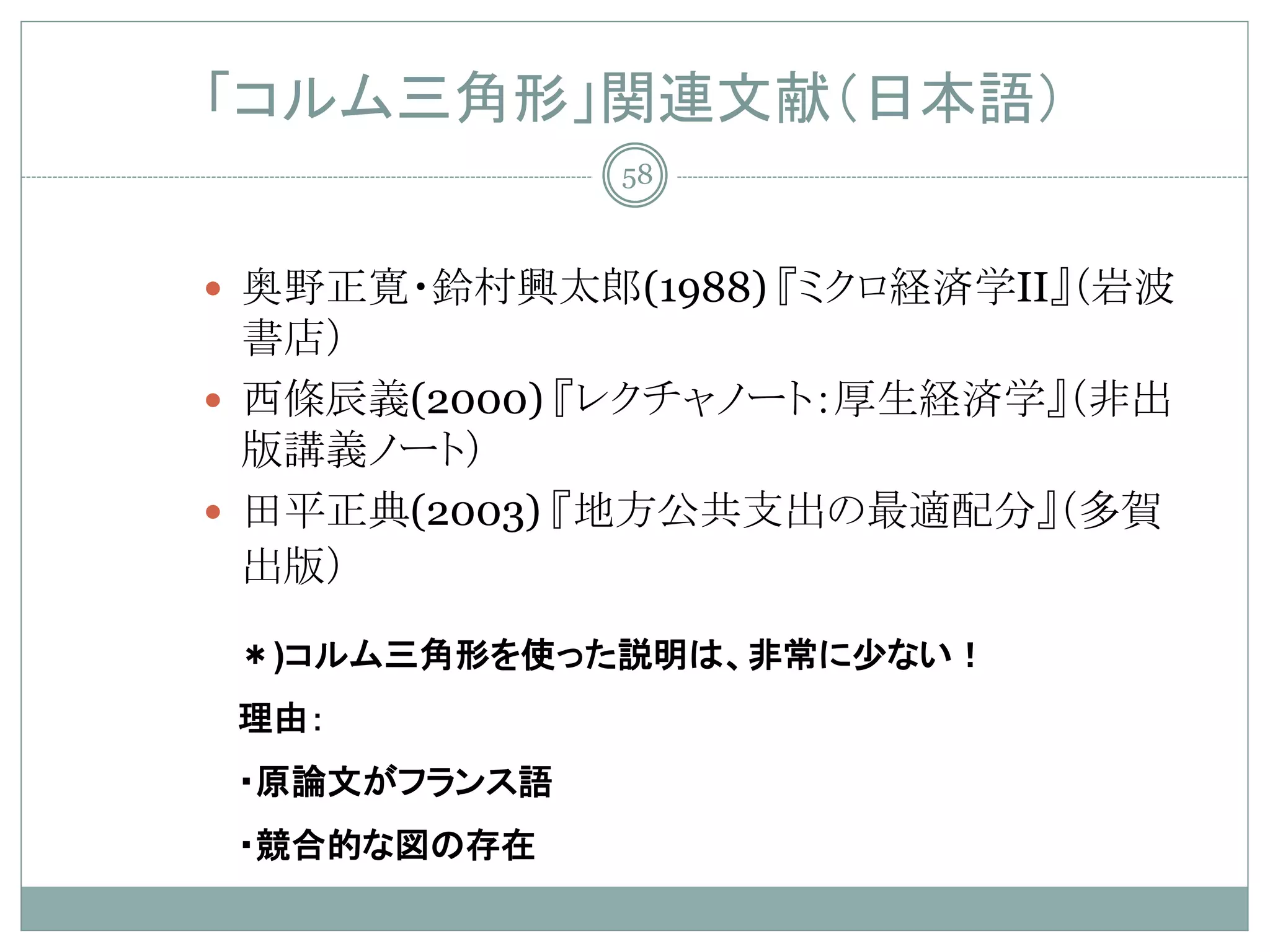 「コルム三角形」関連文献（日本語）
              58



 奥野正寛・鈴村興太郎(1988) 『ミクロ経済学II』（岩波
  書店）
 西條辰義(2000) 『レクチャノート：厚生経済学』（非出
  版講義ノート）
 田平正典(2003) 『地方公共支出の最適配分』（多賀
  出版）

 ＊)コルム三角形を使った説明は、非常に少ない！
 理由：
 ・原論文がフランス語
 ・競合的な図の存在
 