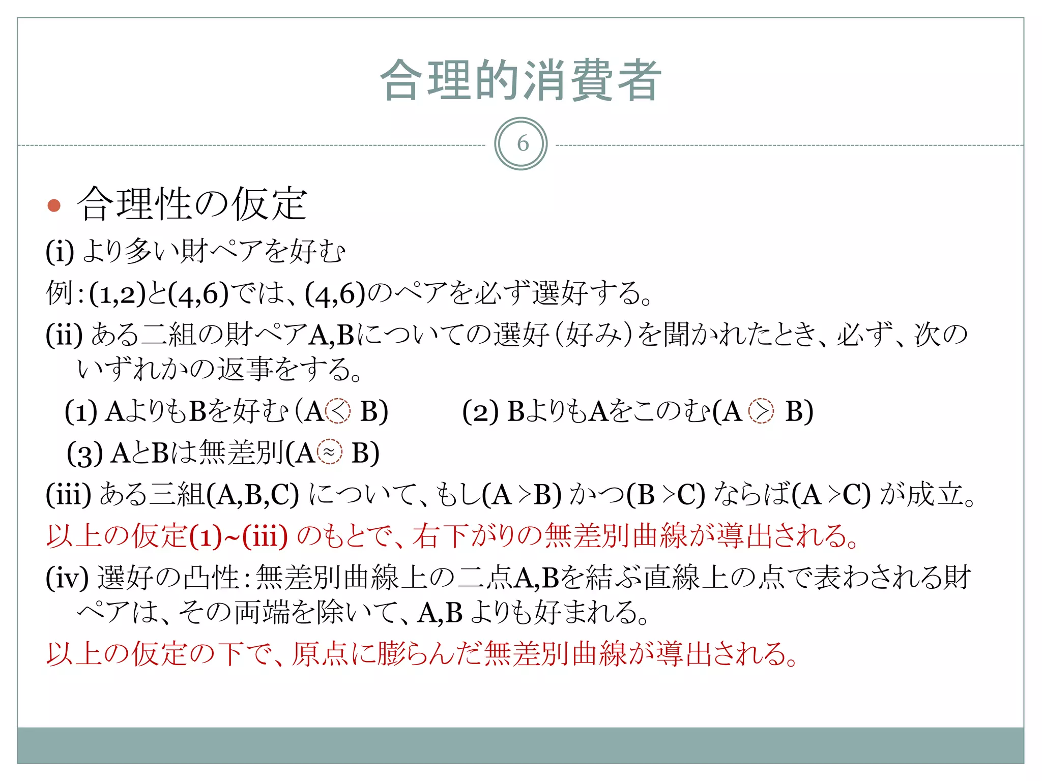 合理的消費者
                           6

 合理性の仮定
(i) より多い財ペアを好む
例：(1,2)と(4,6)では、(4,6)のペアを必ず選好する。
(ii) ある二組の財ペアA,Bについての選好（好み）を聞かれたとき、必ず、次の
   いずれかの返事をする。
  (1) AよりもBを好む（A ≺ B)    (2) BよりもAをこのむ(A ≻ B)
  (3) AとBは無差別(A ≈ B)
(iii) ある三組(A,B,C) について、もし(A ≻B) かつ(B ≻C) ならば(A ≻C) が成立。
以上の仮定(1)~(iii) のもとで、右下がりの無差別曲線が導出される。
(iv) 選好の凸性：無差別曲線上の二点A,Bを結ぶ直線上の点で表わされる財
   ペアは、その両端を除いて、A,B よりも好まれる。
以上の仮定の下で、原点に膨らんだ無差別曲線が導出される。
 
