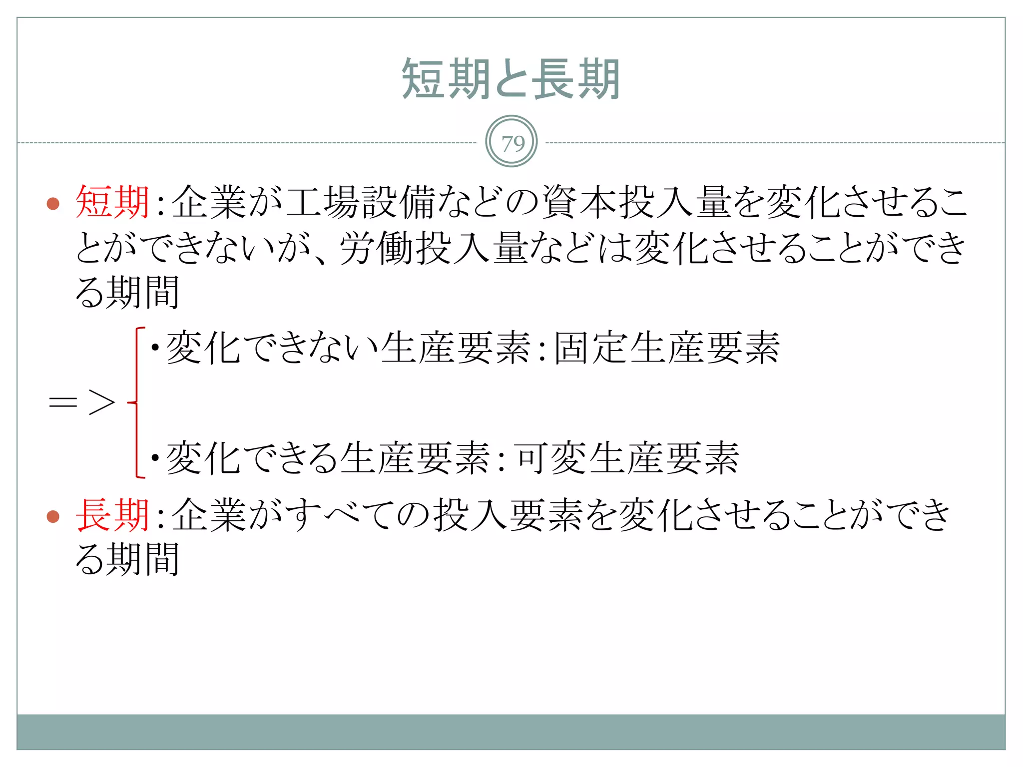 短期と長期
             79

 短期：企業が工場設備などの資本投入量を変化させるこ
  とができないが、労働投入量などは変化させることができ
  る期間
    ・変化できない生産要素：固定生産要素
＝＞
    ・変化できる生産要素：可変生産要素
 長期：企業がすべての投入要素を変化させることができ
  る期間
 