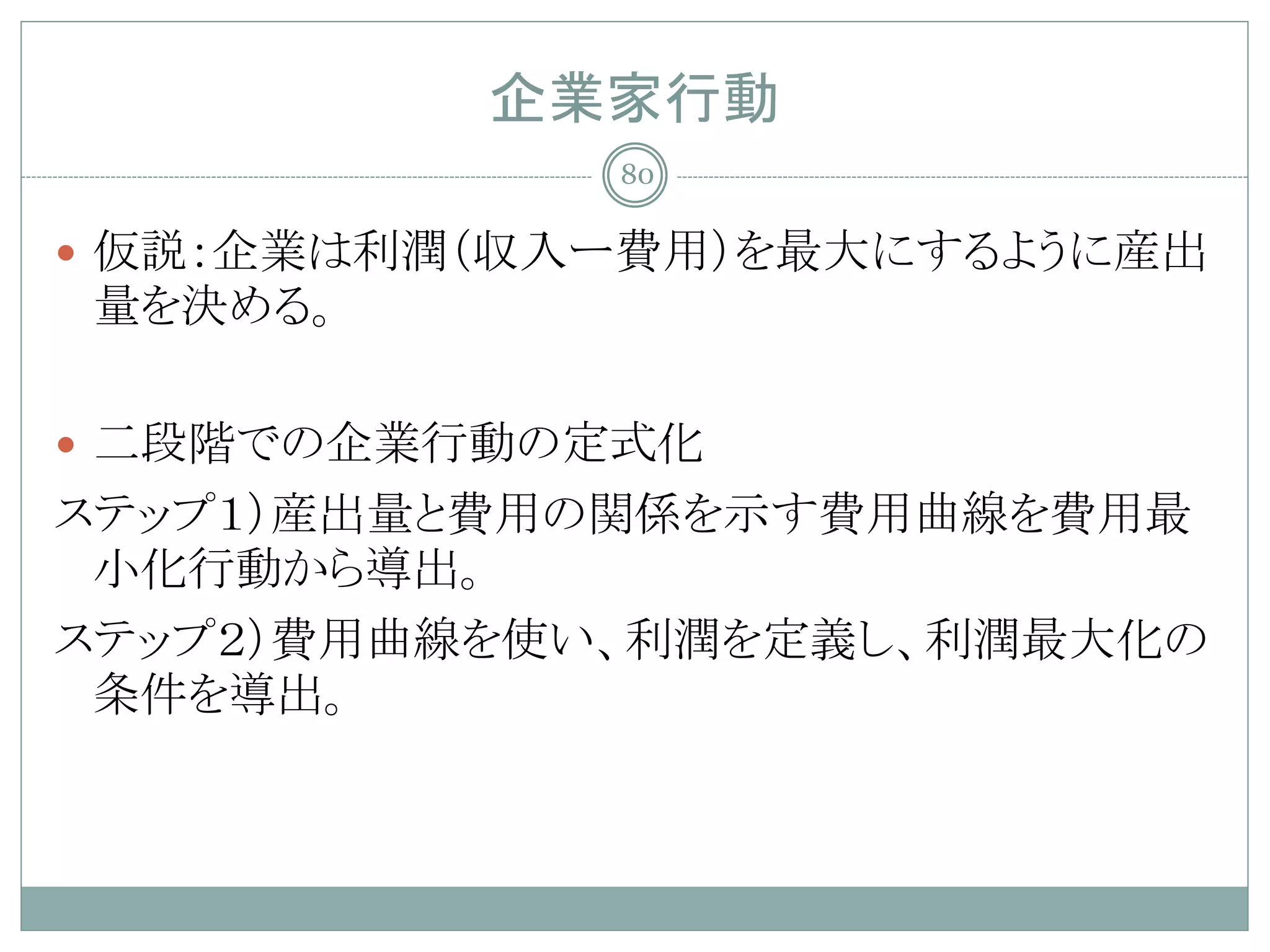 企業家行動
             80

 仮説：企業は利潤（収入ー費用）を最大にするように産出
量を決める。

 二段階での企業行動の定式化
ステップ１）産出量と費用の関係を示す費用曲線を費用最
 小化行動から導出。
ステップ２）費用曲線を使い、利潤を定義し、利潤最大化の
 条件を導出。
 