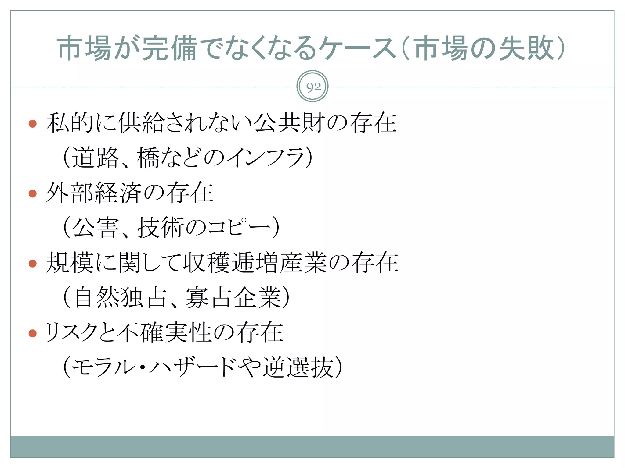 市場が完備でなくなるケース（市場の失敗）
            92

 私的に供給されない公共財の存在
   （道路、橋などのインフラ）
 外部経済の存在
   （公害、技術のコピー）
 規模に関して収穫逓増産業の存在
   （自然独占、寡占企業）
 リスクと不確実性の存在
   （モラル・ハザードや逆選抜）
 