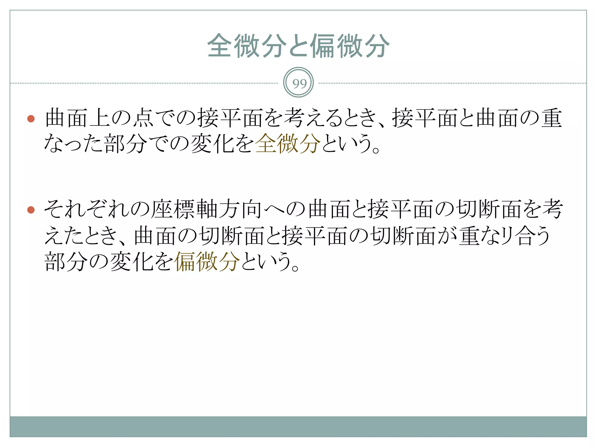 全微分と偏微分
             99

 曲面上の点での接平面を考えるとき、接平面と曲面の重
なった部分での変化を全微分という。

 それぞれの座標軸方向への曲面と接平面の切断面を考
えたとき、曲面の切断面と接平面の切断面が重なリ合う
部分の変化を偏微分という。
 