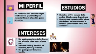 Me considero una persona alegre,
colaboradora y optimista para
cualquier tipo de situación que se
presente.
♥ Me gusta escuchar música (como
por ejemplo salsa, pop, urbana,
etc.)
♥ Amo ver series y películas de
romance, terror y comedia.
♥ Me gusta pasar tiempo en
familia.
♥ Bachiller (2016) colegio de la
policía Elisa borrero de pastrana
♥ Licenciatura con educación básica
con énfasis en humanidades e
idiomas (universidad libre) 6to
semestre
 