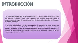 Las microhabilidades para la comprensión lectora, es un tema donde se le dará
una pautas a estudiantes entre los 12 y 16 años para mejorar la agilidad visual, la
concentración para que al momento de leer (imágenes, textos, etc.) entienda en
un primer momento.
El objetivo principal de este tema es ayudar al estudiante a lograr tener una
comprensión lectora en el nivel avanzado, es decir, tener una lectura critica,
donde al momento de leer se logre hacer preguntas con un sentido mas filosófico,
también se quiere que el estudiante logre relacionar la historia del libro con sus
propias experiencias de vida.
 