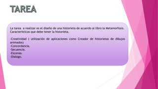 La tarea a realizar es el diseño de una historieta de acuerdo al libro la Metamorfosis.
Características que debe tener la historieta.
-Creatividad ( utilización de aplicaciones como Creador de historietas de dibujos
animados)
-Concordancia.
-Secuencia.
-Escenas.
-Dialogo.
 