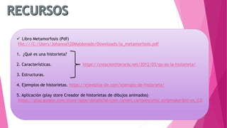  Libro Metamorfosis (Pdf)
file:///C:/Users/Johanna%20Maldonado/Downloads/la_metamorfosis.pdf
1. ¿Qué es una historieta?
2. Características.
3. Estructuras.
4. Ejemplos de historietas. https://ejemplos-de.com/ejemplo-de-historieta/
5. Aplicación (play store Creador de historietas de dibujos animados)
https://play.google.com/store/apps/details?id=com.csmart.cartooncomic.stripmaker&hl=es_CO
https://creacionliteraria.net/2012/03/qu-es-la-historieta/
 