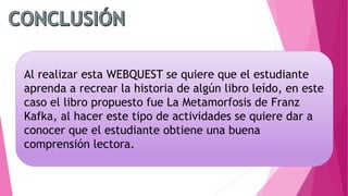 Al realizar esta WEBQUEST se quiere que el estudiante
aprenda a recrear la historia de algún libro leído, en este
caso el libro propuesto fue La Metamorfosis de Franz
Kafka, al hacer este tipo de actividades se quiere dar a
conocer que el estudiante obtiene una buena
comprensión lectora.
 