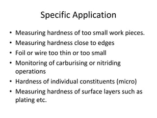 Specific Application
• Measuring hardness of too small work pieces.
• Measuring hardness close to edges
• Foil or wire too thin or too small
• Monitoring of carburising or nitriding
  operations
• Hardness of individual constituents (micro)
• Measuring hardness of surface layers such as
  plating etc.
 