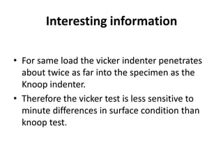 Interesting information

• For same load the vicker indenter penetrates
  about twice as far into the specimen as the
  Knoop indenter.
• Therefore the vicker test is less sensitive to
  minute differences in surface condition than
  knoop test.
 