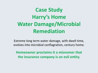 Case Study 
Harry’s Home 
Water Damage/Microbial 
Remediation 
Extreme long term water damage, with dwell time, 
evolves into microbial conflagration, century home. 
Homeowner proclaims it a misnomer that 
the insurance company is an evil entity. 
 