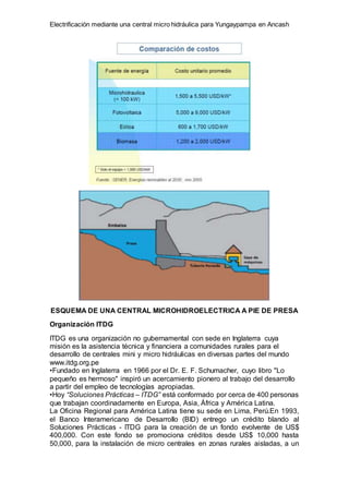 Electrificación mediante una central micro hidráulica para Yungaypampa en Ancash
ESQUEMA DE UNA CENTRAL MICROHIDROELECTRICA A PIE DE PRESA
Organización ITDG
ITDG es una organización no gubernamental con sede en Inglaterra cuya
misión es la asistencia técnica y financiera a comunidades rurales para el
desarrollo de centrales mini y micro hidráulicas en diversas partes del mundo
www.itdg.org.pe
•Fundado en Inglaterra en 1966 por el Dr. E. F. Schumacher, cuyo libro "Lo
pequeño es hermoso" inspiró un acercamiento pionero al trabajo del desarrollo
a partir del empleo de tecnologías apropiadas.
•Hoy “Soluciones Prácticas – ITDG” está conformado por cerca de 400 personas
que trabajan coordinadamente en Europa, Asia, África y América Latina.
La Oficina Regional para América Latina tiene su sede en Lima, Perú.En 1993,
el Banco Interamericano de Desarrollo (BID) entrego un crédito blando al
Soluciones Prácticas - ITDG para la creación de un fondo evolvente de US$
400,000. Con este fondo se promociona créditos desde US$ 10,000 hasta
50,000, para la instalación de micro centrales en zonas rurales aisladas, a un
 