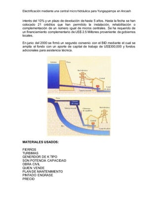 Electrificación mediante una central micro hidráulica para Yungaypampa en Ancash
interés del 10% y un plazo de devolución de hasta 5 años. Hasta la fecha se han
colocado 21 créditos que han permitido la instalación, rehabilitación o
complementación de un número igual de micros centrales. Se ha requerido de
un financiamiento complementario de US$ 2.5 Millones proveniente de gobiernos
locales.
En junio del 2000 se firmó un segundo convenio con el BID mediante el cual se
amplía el fondo con un aporte de capital de trabajo de US$300,000 y fondos
adicionales para asistencia técnica.
MATERIALES USADOS:
FIERROS
TURBIMAS
GENERDOR DE K TIPO
SON POTENCIA CAPACIDAD
OBRA CIVIL
QUIEN VENDE
PLAN DE MANTENIMIENTO
PINTADO ENGRASE
PRECIO
 