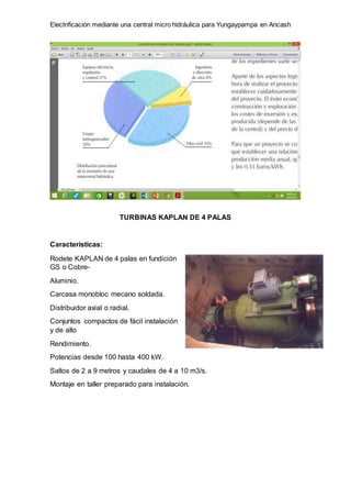 Electrificación mediante una central micro hidráulica para Yungaypampa en Ancash
TURBINAS KAPLAN DE 4 PALAS
Características:
Rodete KAPLAN de 4 palas en fundición
GS o Cobre-
Aluminio.
Carcasa monobloc mecano soldada.
Distribuidor axial o radial.
Conjuntos compactos de fácil instalación
y de alto
Rendimiento.
Potencias desde 100 hasta 400 kW.
Saltos de 2 a 9 metros y caudales de 4 a 10 m3/s.
Montaje en taller preparado para instalación.
 