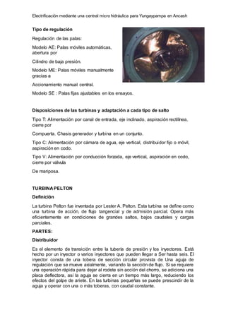 Electrificación mediante una central micro hidráulica para Yungaypampa en Ancash
Tipo de regulación
Regulación de las palas:
Modelo AE: Palas móviles automáticas,
abertura por
Cilindro de baja presión.
Modelo ME: Palas móviles manualmente
gracias a
Accionamiento manual central.
Modelo SE : Palas fijas ajustables en los ensayos.
Disposiciones de las turbinas y adaptación a cada tipo de salto
Tipo T: Alimentación por canal de entrada, eje inclinado, aspiración rectilínea,
cierre por
Compuerta. Chasis generador y turbina en un conjunto.
Tipo C: Alimentación por cámara de agua, eje vertical, distribuidor fijo o móvil,
aspiración en codo.
Tipo V: Alimentación por conducción forzada, eje vertical, aspiración en codo,
cierre por válvula
De mariposa.
TURBINA PELTON
Definición
La turbina Pelton fue inventada por Lester A. Pelton. Esta turbina se define como
una turbina de acción, de flujo tangencial y de admisión parcial. Opera más
eficientemente en condiciones de grandes saltos, bajos caudales y cargas
parciales.
PARTES:
Distribuidor
Es el elemento de transición entre la tubería de presión y los inyectores. Está
hecho por un inyector o varios inyectores que pueden llegar a Ser hasta seis. El
inyector consta de una tobera de sección circular provista de Una aguja de
regulación que se mueve axialmente, variando la sección de flujo. Si se requiere
una operación rápida para dejar al rodete sin acción del chorro, se adiciona una
placa deflectora, así la aguja se cierra en un tiempo más largo, reduciendo los
efectos del golpe de ariete. En las turbinas pequeñas se puede prescindir de la
aguja y operar con una o más toberas, con caudal constante.
 