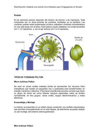 Electrificación mediante una central micro hidráulica para Yungaypampa en Ancash
Rodete
Es de admisión parcial, depende del número de chorros o de inyectores. Está
compuesto por un disco provisto de cucharas montadas en su periferia. Las
cucharas pueden estar empernadas al disco, soldadas o fundidas convirtiéndose
en una sola pieza con el disco. Esta turbina puede instalarse con el eje horizontal
con 1 o 2 inyectores, y con el eje vertical con 3 a 6 inyectores.
TIPOS DE TURBINAS PELTON
Micro turbinas Pelton
Se usan en zonas rurales aisladas donde se aprovechan los recursos hidro
energéticos que existen en pequeños ríos o quebradas para transformarlos en
energía mecánica o eléctrica. Para hacer posible este proceso se tiene que hacer
un grupo de obras así como obtener equipos especiales, estos se dividen
normalmente en tres grupos: obras civiles, equipo electromecánico y redes
eléctricas.
Ensamblaje y Montaje
La turbina se ensambla en un sólido chasis construido con perfiles estructurales
que permiten el acoplamiento en un solo bloque, de esta forma se puede realizar
un pre-montaje del sistema turbina-generador.
Mini turbinas Pelton
 