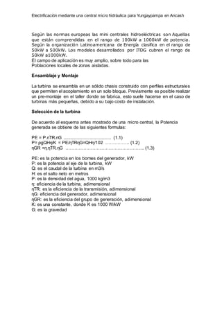 Electrificación mediante una central micro hidráulica para Yungaypampa en Ancash
Según las normas europeas las mini centrales hidroeléctricas son Aquellas
que están comprendidas en el rango de 100kW a 1000kW de potencia.
Según la organización Latinoamericana de Energía clasifica en el rango de
50kW a 500kW. Los modelos desarrollados por ITDG cubren el rango de
50kW a1000kW.
El campo de aplicación es muy amplio, sobre todo para las
Poblaciones locales de zonas aisladas.
Ensamblaje y Montaje
La turbina se ensambla en un sólido chasis construido con perfiles estructurales
que permiten el acoplamiento en un solo bloque. Previamente es posible realizar
un pre-montaje en el taller donde se fabrica, esto suele hacerse en el caso de
turbinas más pequeñas, debido a su bajo costo de instalación.
Selección de la turbina
De acuerdo al esquema antes mostrado de una micro central, la Potencia
generada se obtiene de las siguientes formulas:
PE = P.nTR.nG ....................................... (1.1)
P= ρgQHη/K = PE/ηTRηG=QHη/102 ……………. (1.2)
ηGR =η.ηTR.ηG …………………………………………….. (1.3)
PE: es la potencia en los bornes del generador, kW
P: es la potencia al eje de la turbina, kW
Q: es el caudal de la turbina en m3/s
H: es el salto neto en metros
Ρ: es la densidad del agua, 1000 kg/m3
η: eficiencia de la turbina, adimensional
ηTR: es la eficiencia de la transmisión, adimensional
ηG: eficiencia del generador, adimensional
ηGR: es la eficiencia del grupo de generación, adimensional
K: es una constante, donde K es 1000 W/kW
G: es la gravedad
 