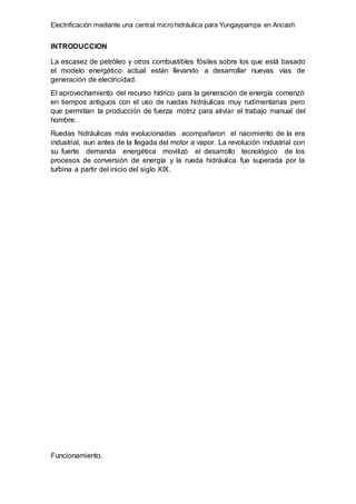 Electrificación mediante una central micro hidráulica para Yungaypampa en Ancash
INTRODUCCION
La escasez de petróleo y otros combustibles fósiles sobre los que está basado
el modelo energético actual están llevando a desarrollar nuevas vías de
generación de electricidad.
El aprovechamiento del recurso hídrico para la generación de energía comenzó
en tiempos antiguos con el uso de ruedas hidráulicas muy rudimentarias pero
que permitían la producción de fuerza motriz para aliviar el trabajo manual del
hombre.
Ruedas hidráulicas más evolucionadas acompañaron el nacimiento de la era
industrial, aun antes de la llegada del motor a vapor. La revolución industrial con
su fuerte demanda energética movilizó el desarrollo tecnológico de los
procesos de conversión de energía y la rueda hidráulica fue superada por la
turbina a partir del inicio del siglo XIX.
Funcionamiento.
 