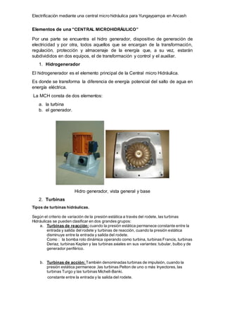 Electrificación mediante una central micro hidráulica para Yungaypampa en Ancash
Elementos de una “CENTRAL MICROHIDRÁULICO”
Por una parte se encuentra el hidro generador, dispositivo de generación de
electricidad y por otra, todos aquellos que se encargan de la transformación,
regulación, protección y almacenaje de la energía que, a su vez, estarán
subdivididos en dos equipos, el de transformación y control y el auxiliar.
1. Hidrogenerador
El hidrogenerador es el elemento principal de la Central micro Hidráulica.
Es donde se transforma la diferencia de energía potencial del salto de agua en
energía eléctrica.
La MCH consta de dos elementos:
a. la turbina
b. el generador.
Hidro generador, vista general y base
2. Turbinas
Tipos de turbinas hidráulicas.
Según el criterio de variación de la presión estática a través del rodete, las turbinas
Hidráulicas se pueden clasificar en dos grandes grupos:
a. Turbinas de reacción: cuando la presión estática permanece constante entre la
entrada y salida del rodete y turbinas de reacción, cuando la presión estática
disminuye entre la entrada y salida del rodete.
Como : la bomba roto dinámica operando como turbina, turbinas Francis, turbinas
Deriaz, turbinas Kaplan y las turbinas axiales en sus variantes: tubular, bulbo y de
generador periférico.
b. Turbinas de acción: También denominadas turbinas de impulsión, cuando la
presión estática permanece ,las turbinas Pelton de uno o más Inyectores, las
turbinas Turgo y las turbinas Michell-Banki.
constante entre la entrada y la salida del rodete.
 