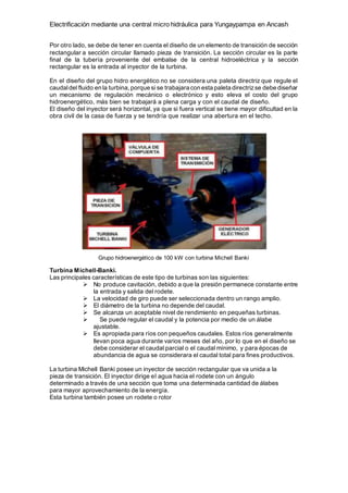 Electrificación mediante una central micro hidráulica para Yungaypampa en Ancash
Por otro lado, se debe de tener en cuenta el diseño de un elemento de transición de sección
rectangular a sección circular llamado pieza de transición. La sección circular es la parte
final de la tubería proveniente del embalse de la central hidroeléctrica y la sección
rectangular es la entrada al inyector de la turbina.
En el diseño del grupo hidro energético no se considera una paleta directriz que regule el
caudaldel fluido en la turbina, porque si se trabajara con esta paleta directrizse debe diseñar
un mecanismo de regulación mecánico o electrónico y esto eleva el costo del grupo
hidroenergético, más bien se trabajará a plena carga y con el caudal de diseño.
El diseño del inyector será horizontal, ya que si fuera vertical se tiene mayor dificultad en la
obra civil de la casa de fuerza y se tendría que realizar una abertura en el techo.
Grupo hidroenergético de 100 kW con turbina Michell Banki
Turbina Michell-Banki.
Las principales características de este tipo de turbinas son las siguientes:
 No produce cavitación, debido a que la presión permanece constante entre
la entrada y salida del rodete.
 La velocidad de giro puede ser seleccionada dentro un rango amplio.
 El diámetro de la turbina no depende del caudal.
 Se alcanza un aceptable nivel de rendimiento en pequeñas turbinas.
 Se puede regular el caudal y la potencia por medio de un álabe
ajustable.
 Es apropiada para ríos con pequeños caudales. Estos ríos generalmente
llevan poca agua durante varios meses del año, por lo que en el diseño se
debe considerar el caudal parcial o el caudal mínimo, y para épocas de
abundancia de agua se considerara el caudal total para fines productivos.
La turbina Michell Banki posee un inyector de sección rectangular que va unida a la
pieza de transición. El inyector dirige el agua hacia el rodete con un ángulo
determinado a través de una sección que toma una determinada cantidad de álabes
para mayor aprovechamiento de la energía.
Esta turbina también posee un rodete o rotor
 