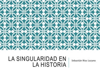 LA SINGULARIDAD EN 
LA HISTORIA 
Sebastián Ríos Lozano 
 