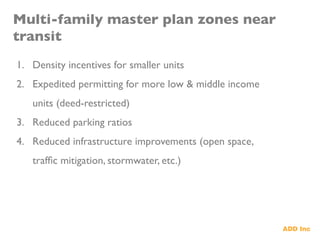 Multi-family master plan zones near
transit	

1.  Density incentives for smaller units	

2.  Expedited permitting for more low & middle income
units (deed-restricted)	

3.  Reduced parking ratios	

4.  Reduced infrastructure improvements (open space,
trafﬁc mitigation, stormwater, etc.)	

 