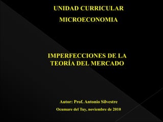 UNIDAD CURRICULAR
MICROECONOMIA
IMPERFECCIONES DE LA
TEORÍA DEL MERCADO
Autor: Prof. Antonio Silvestre
Ocumare del Tuy, noviembre de 2010
 