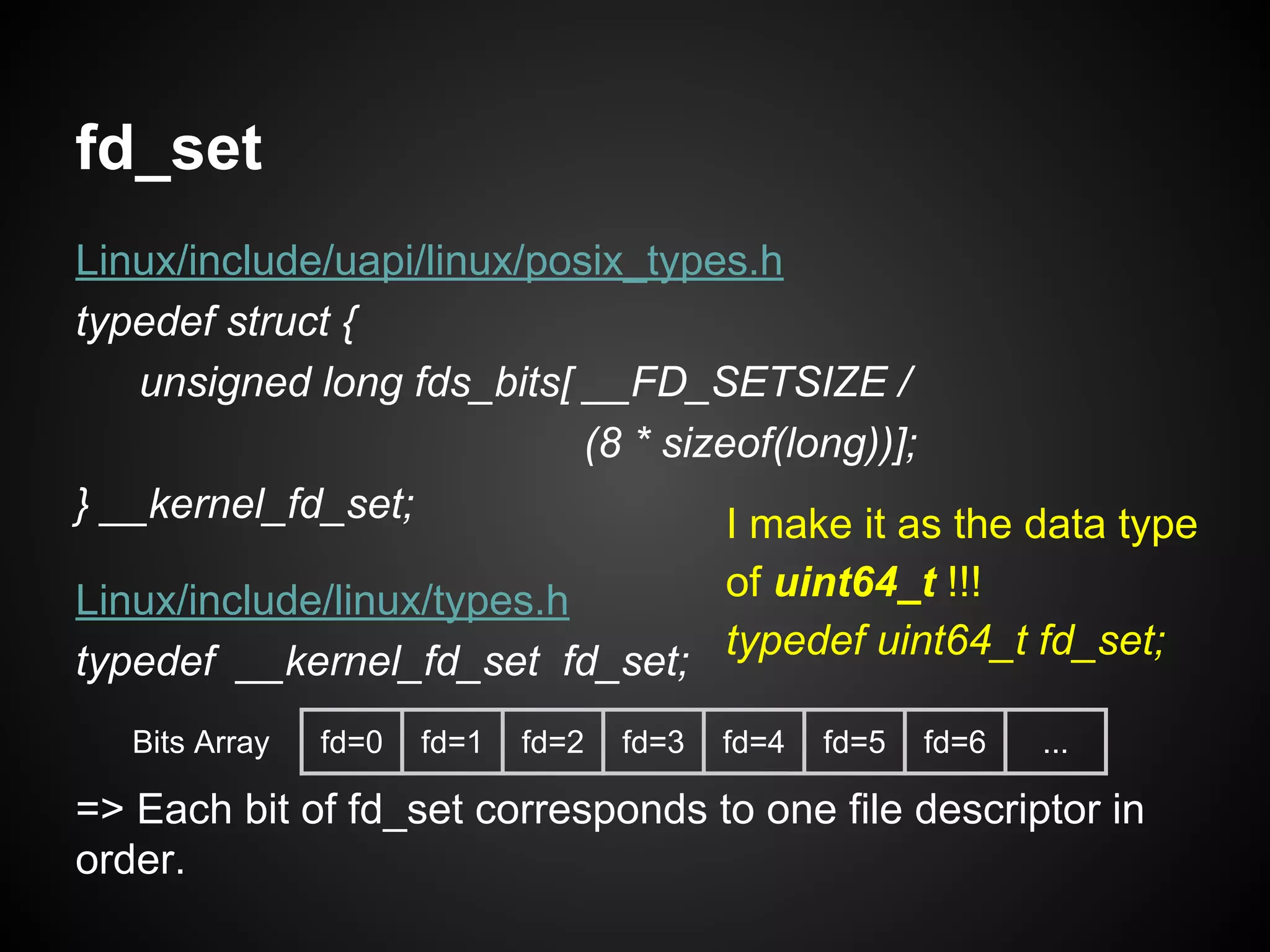 fd_set
Linux/include/uapi/linux/posix_types.h
typedef struct {
unsigned long fds_bits[ __FD_SETSIZE /
(8 * sizeof(long))];
} __kernel_fd_set;
Linux/include/linux/types.h
typedef __kernel_fd_set fd_set;
=> Each bit of fd_set corresponds to one file descriptor in
order.
Bits Array fd=0 fd=1 fd=2 fd=3 fd=4 fd=5 fd=6 ...
I make it as the data type
of uint64_t !!!
typedef uint64_t fd_set;
 