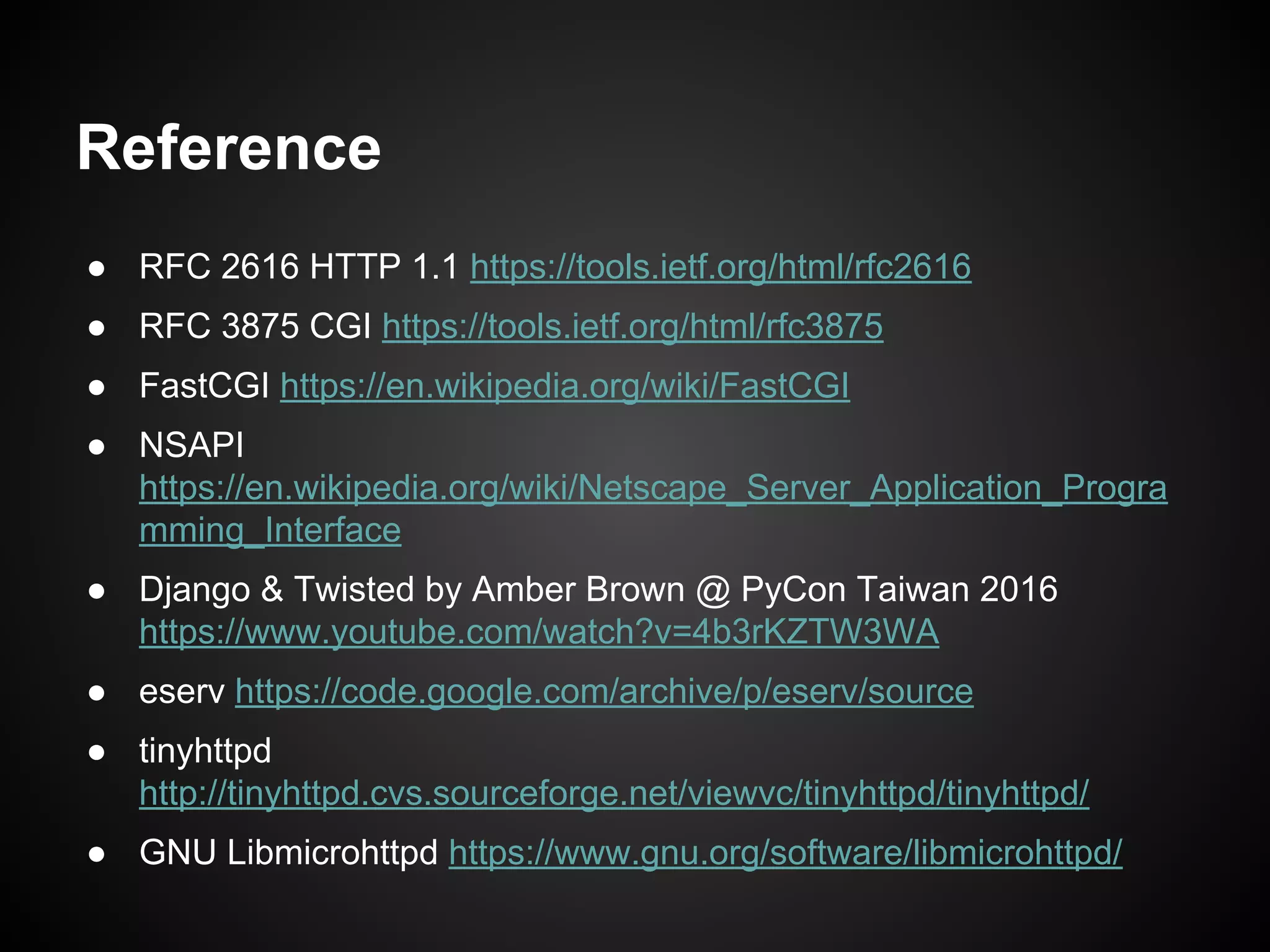 ● RFC 2616 HTTP 1.1 https://tools.ietf.org/html/rfc2616
● RFC 3875 CGI https://tools.ietf.org/html/rfc3875
● FastCGI https://en.wikipedia.org/wiki/FastCGI
● NSAPI
https://en.wikipedia.org/wiki/Netscape_Server_Application_Progra
mming_Interface
● Django & Twisted by Amber Brown @ PyCon Taiwan 2016
https://www.youtube.com/watch?v=4b3rKZTW3WA
● eserv https://code.google.com/archive/p/eserv/source
● tinyhttpd
http://tinyhttpd.cvs.sourceforge.net/viewvc/tinyhttpd/tinyhttpd/
● GNU Libmicrohttpd https://www.gnu.org/software/libmicrohttpd/
Reference
 