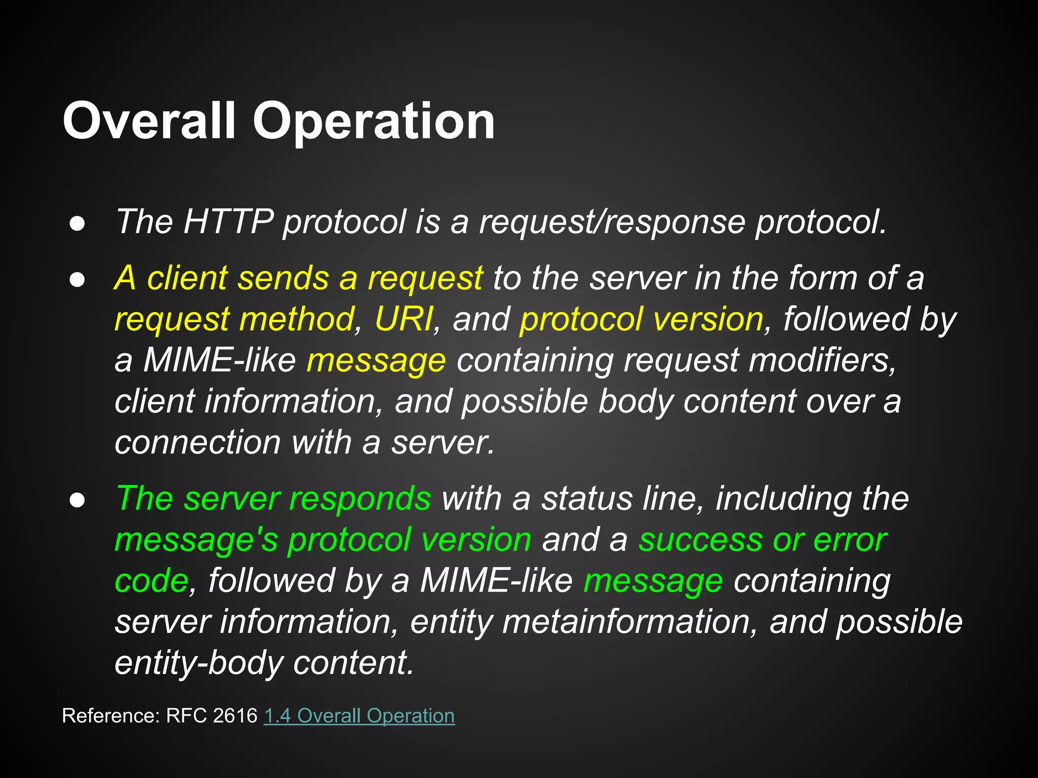 ● The HTTP protocol is a request/response protocol.
● A client sends a request to the server in the form of a
request method, URI, and protocol version, followed by
a MIME-like message containing request modifiers,
client information, and possible body content over a
connection with a server.
● The server responds with a status line, including the
message's protocol version and a success or error
code, followed by a MIME-like message containing
server information, entity metainformation, and possible
entity-body content.
Overall Operation
Reference: RFC 2616 1.4 Overall Operation
 
