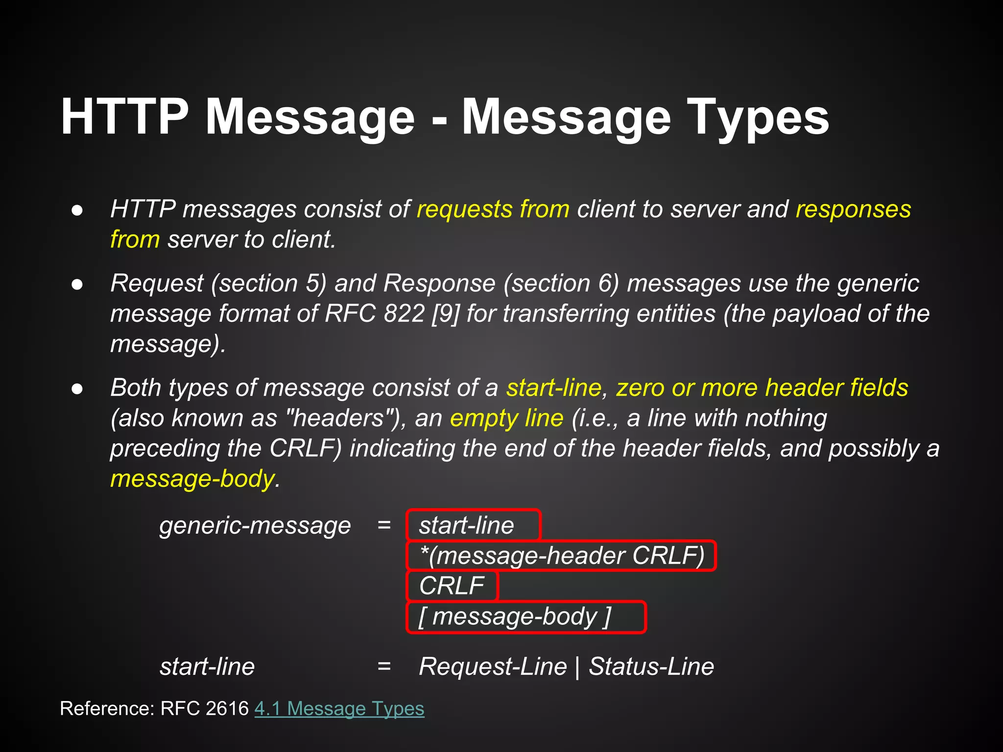 HTTP Message - Message Types
● HTTP messages consist of requests from client to server and responses
from server to client.
● Request (section 5) and Response (section 6) messages use the generic
message format of RFC 822 [9] for transferring entities (the payload of the
message).
● Both types of message consist of a start-line, zero or more header fields
(also known as "headers"), an empty line (i.e., a line with nothing
preceding the CRLF) indicating the end of the header fields, and possibly a
message-body.
generic-message = start-line
*(message-header CRLF)
CRLF
[ message-body ]
start-line = Request-Line | Status-Line
Reference: RFC 2616 4.1 Message Types
 