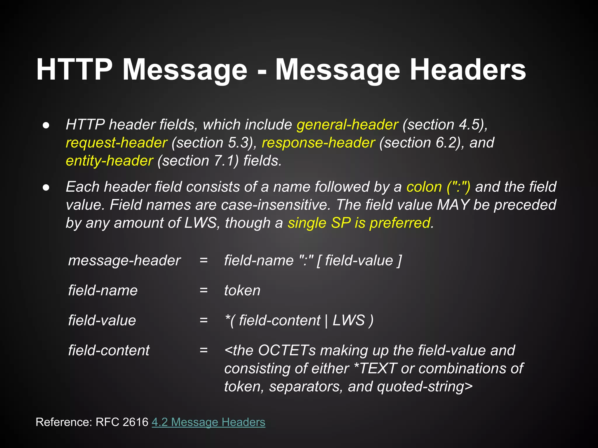 HTTP Message - Message Headers
● HTTP header fields, which include general-header (section 4.5),
request-header (section 5.3), response-header (section 6.2), and
entity-header (section 7.1) fields.
● Each header field consists of a name followed by a colon (":") and the field
value. Field names are case-insensitive. The field value MAY be preceded
by any amount of LWS, though a single SP is preferred.
Reference: RFC 2616 4.2 Message Headers
message-header = field-name ":" [ field-value ]
field-name = token
field-value = *( field-content | LWS )
field-content = <the OCTETs making up the field-value and
consisting of either *TEXT or combinations of
token, separators, and quoted-string>
 