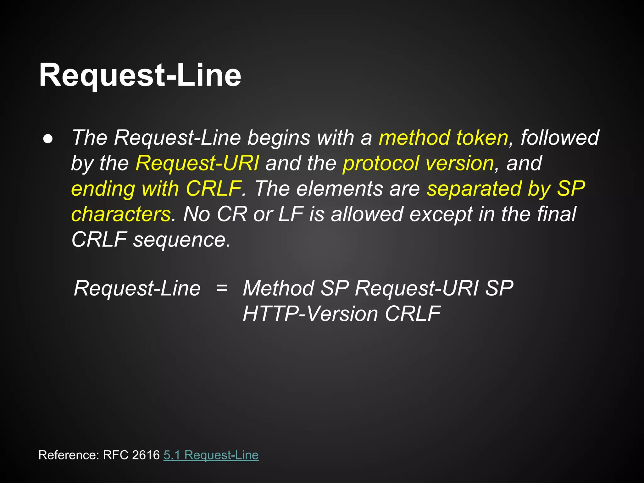 Request-Line
● The Request-Line begins with a method token, followed
by the Request-URI and the protocol version, and
ending with CRLF. The elements are separated by SP
characters. No CR or LF is allowed except in the final
CRLF sequence.
Request-Line = Method SP Request-URI SP
HTTP-Version CRLF
Reference: RFC 2616 5.1 Request-Line
 